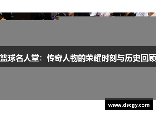 篮球名人堂：传奇人物的荣耀时刻与历史回顾